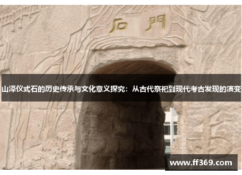 山泽仪式石的历史传承与文化意义探究：从古代祭祀到现代考古发现的演变